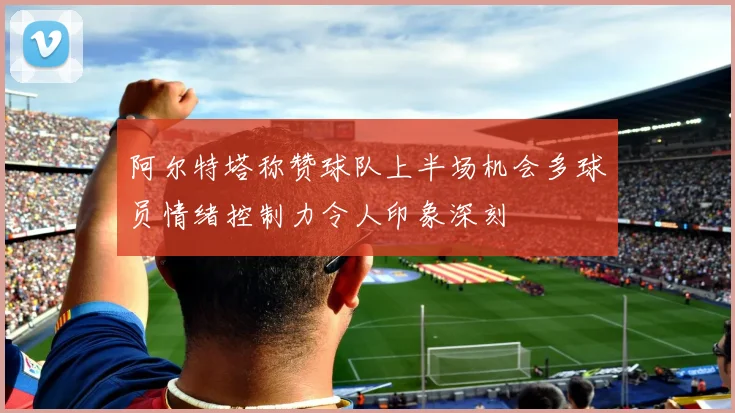 阿尔特塔称赞球队上半场机会多球员情绪控制力令人印象深刻