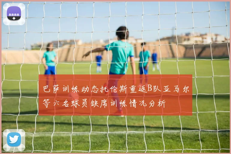 巴萨训练动态托伦斯重返B队亚马尔等六名球员缺席训练情况分析
