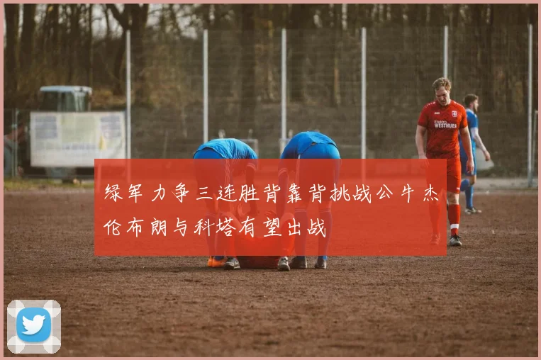 绿军力争三连胜背靠背挑战公牛杰伦布朗与科塔有望出战