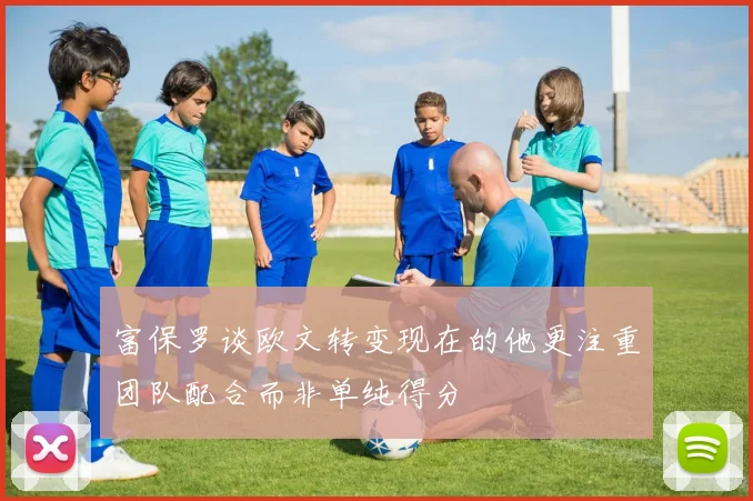 富保罗谈欧文转变现在的他更注重团队配合而非单纯得分