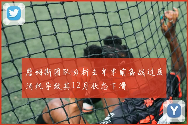 詹姆斯团队分析去年季前备战过度消耗导致其12月状态下滑