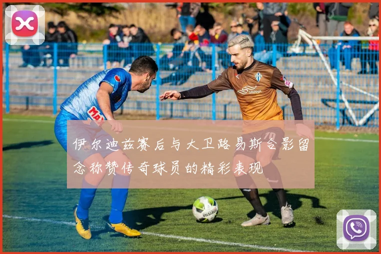 伊尔迪兹赛后与大卫路易斯合影留念称赞传奇球员的精彩表现