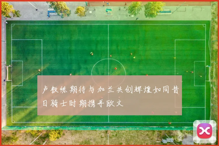 卢教练期待与加兰共创辉煌如同昔日骑士时期携手欧文