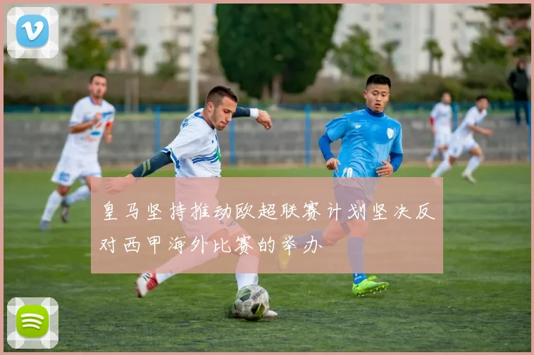 皇马坚持推动欧超联赛计划坚决反对西甲海外比赛的举办