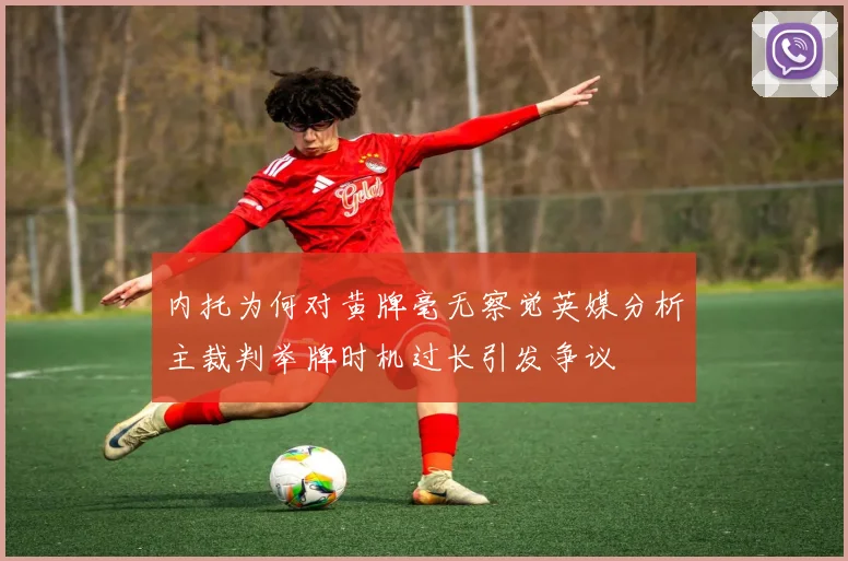 内托为何对黄牌毫无察觉英媒分析主裁判举牌时机过长引发争议