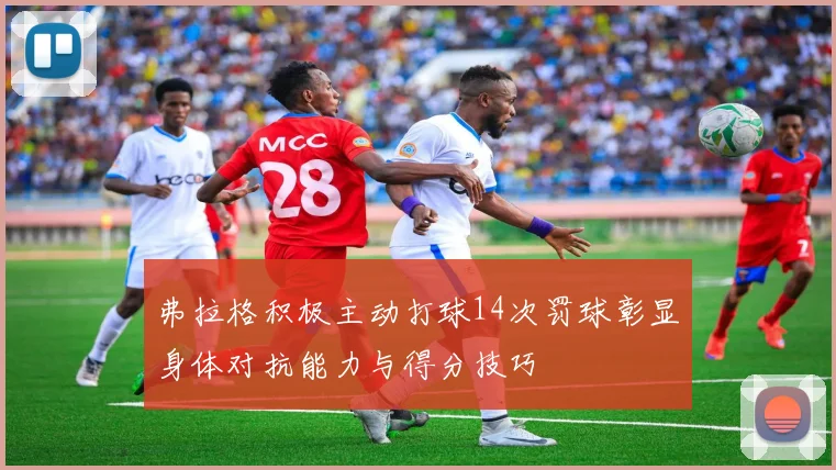 弗拉格积极主动打球14次罚球彰显身体对抗能力与得分技巧