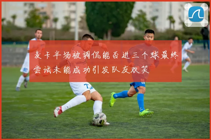 麦卡半场被调侃能否进三个球最终尝试未能成功引发队友欢笑