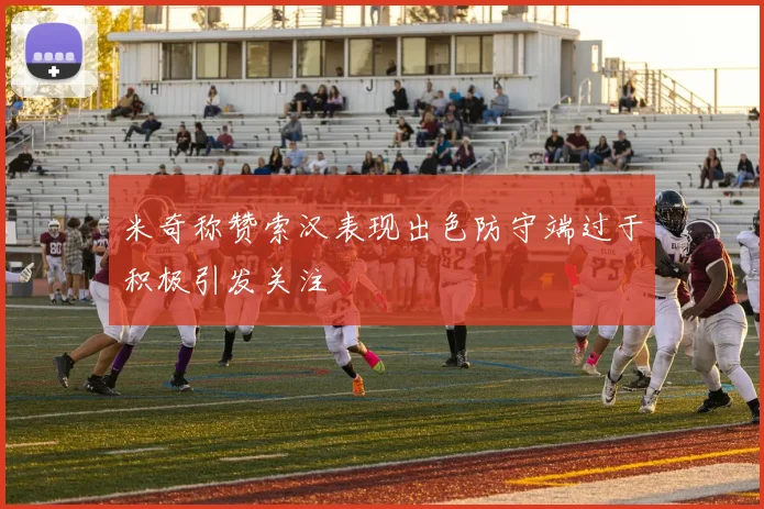 米奇称赞索汉表现出色防守端过于积极引发关注