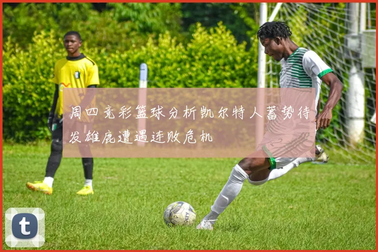 周四竞彩篮球分析凯尔特人蓄势待发雄鹿遭遇连败危机