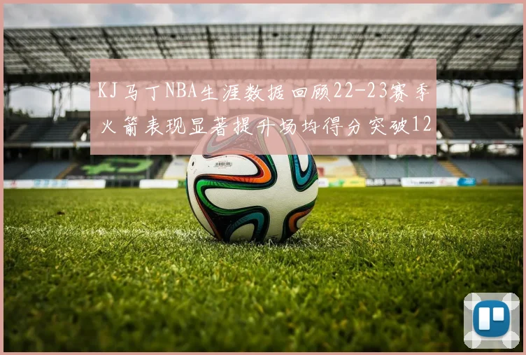 KJ马丁NBA生涯数据回顾22-23赛季火箭表现显著提升场均得分突破12分