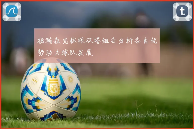杨瀚森克林根双塔组合分析各自优势助力球队发展