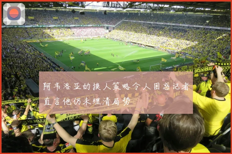 阿韦洛亚的换人策略令人困惑记者直言他仍未理清局势