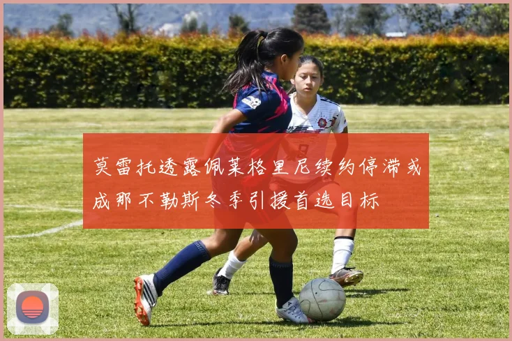 莫雷托透露佩莱格里尼续约停滞或成那不勒斯冬季引援首选目标