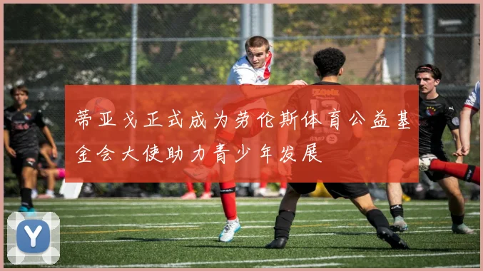 蒂亚戈正式成为劳伦斯体育公益基金会大使助力青少年发展