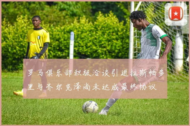 罗马俱乐部积极洽谈引进拉斯帕多里与齐尔克泽尚未达成最终协议