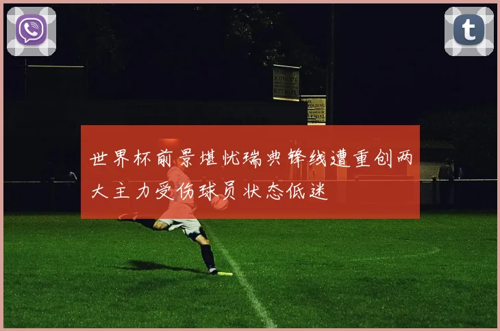 世界杯前景堪忧瑞典锋线遭重创两大主力受伤球员状态低迷