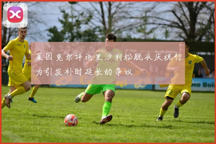 莱因克尔评论里沙利松脱衣庆祝行为引发补时延长的争议