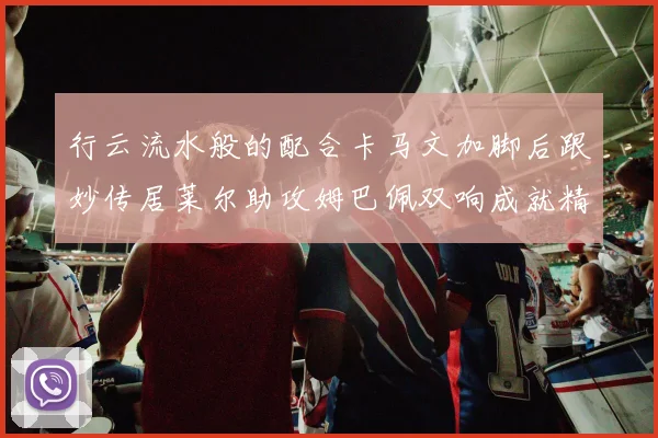 行云流水般的配合卡马文加脚后跟妙传居莱尔助攻姆巴佩双响成就精彩瞬间