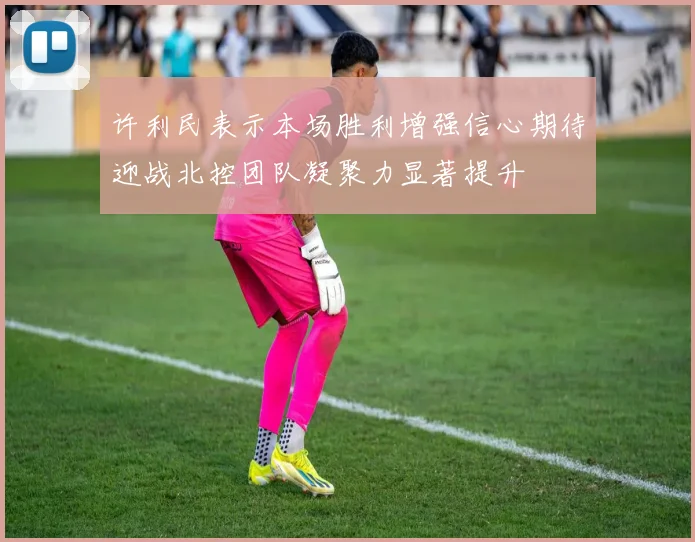 许利民表示本场胜利增强信心期待迎战北控团队凝聚力显著提升